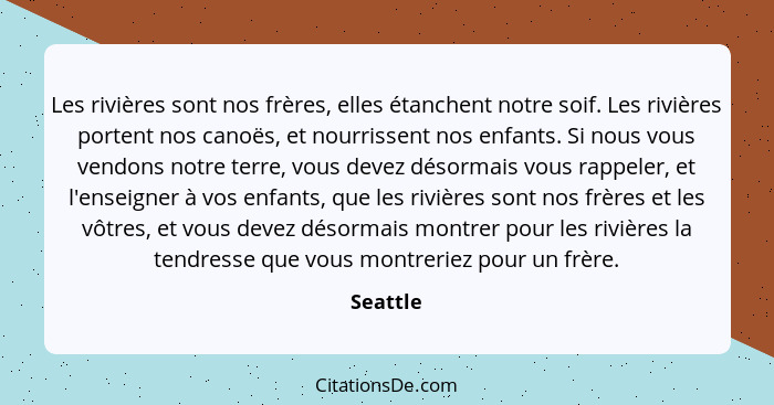 Les rivières sont nos frères, elles étanchent notre soif. Les rivières portent nos canoës, et nourrissent nos enfants. Si nous vous vendons... - Seattle