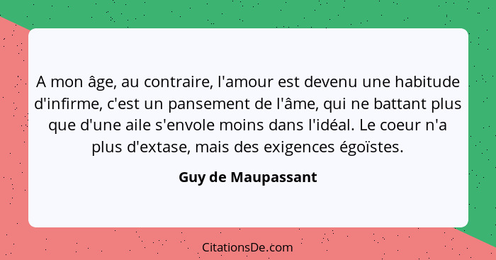 A mon âge, au contraire, l'amour est devenu une habitude d'infirme, c'est un pansement de l'âme, qui ne battant plus que d'une ail... - Guy de Maupassant