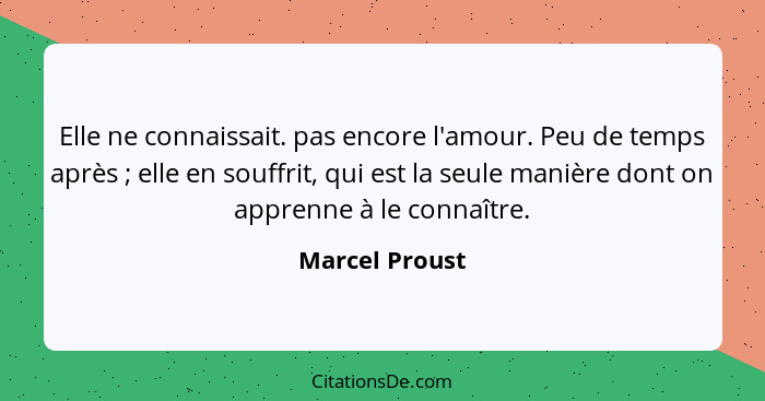 Elle ne connaissait. pas encore l'amour. Peu de temps après ; elle en souffrit, qui est la seule manière dont on apprenne à le co... - Marcel Proust