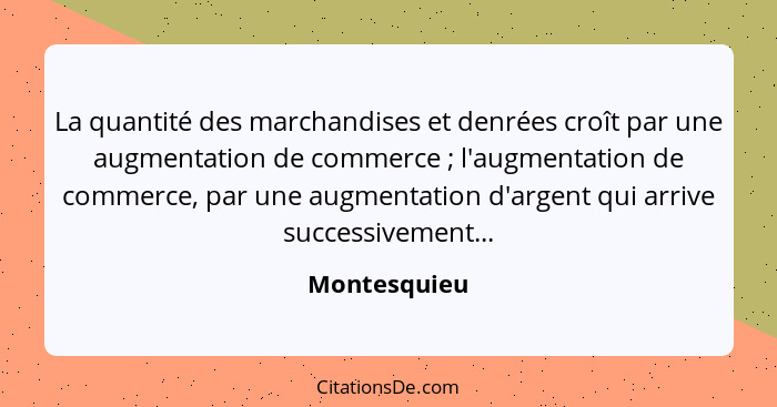 La quantité des marchandises et denrées croît par une augmentation de commerce ; l'augmentation de commerce, par une augmentation d... - Montesquieu