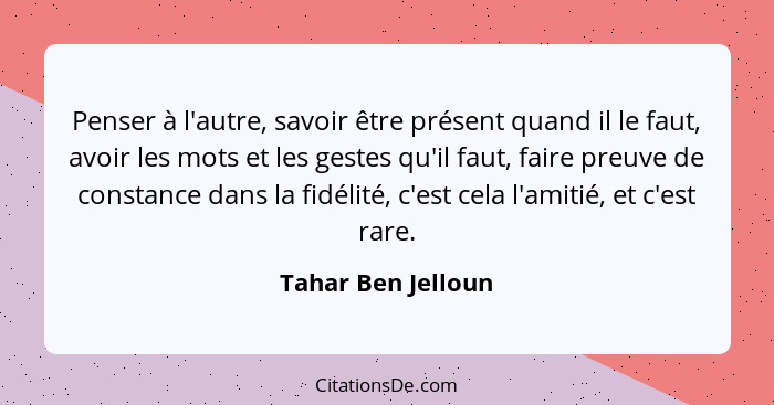 Penser à l'autre, savoir être présent quand il le faut, avoir les mots et les gestes qu'il faut, faire preuve de constance dans la... - Tahar Ben Jelloun