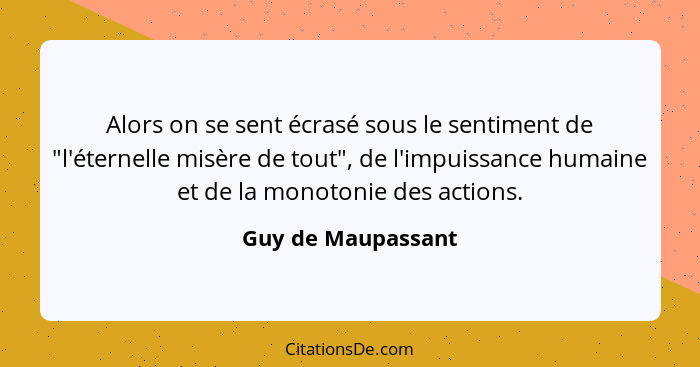 Alors on se sent écrasé sous le sentiment de "l'éternelle misère de tout", de l'impuissance humaine et de la monotonie des actions... - Guy de Maupassant