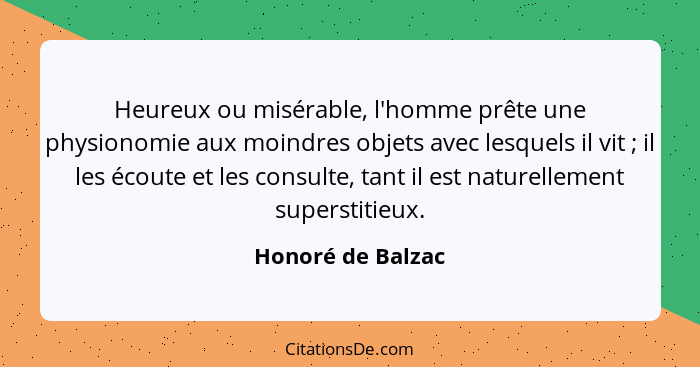 Heureux ou misérable, l'homme prête une physionomie aux moindres objets avec lesquels il vit ; il les écoute et les consulte,... - Honoré de Balzac