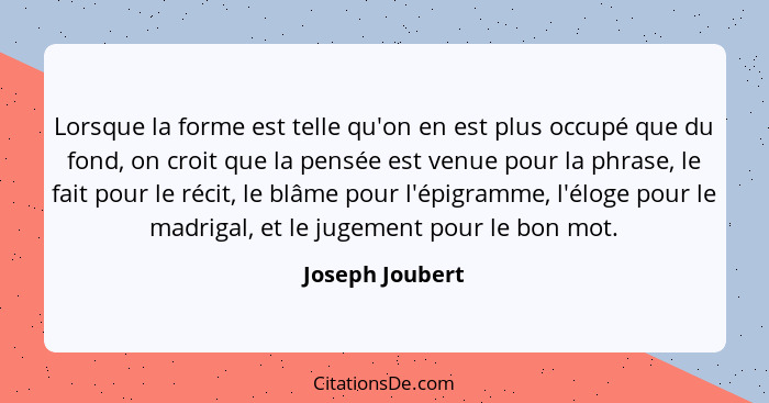 Lorsque la forme est telle qu'on en est plus occupé que du fond, on croit que la pensée est venue pour la phrase, le fait pour le réc... - Joseph Joubert