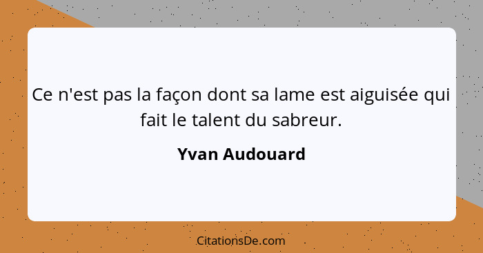 Ce n'est pas la façon dont sa lame est aiguisée qui fait le talent du sabreur.... - Yvan Audouard