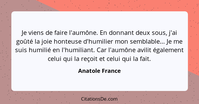 Je viens de faire l'aumône. En donnant deux sous, j'ai goûté la joie honteuse d'humilier mon semblable... Je me suis humilié en l'hum... - Anatole France