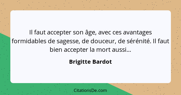 Il faut accepter son âge, avec ces avantages formidables de sagesse, de douceur, de sérénité. Il faut bien accepter la mort aussi...... - Brigitte Bardot