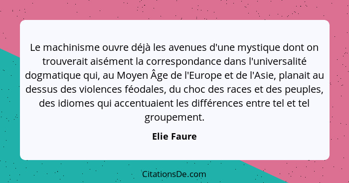 Le machinisme ouvre déjà les avenues d'une mystique dont on trouverait aisément la correspondance dans l'universalité dogmatique qui, au... - Elie Faure