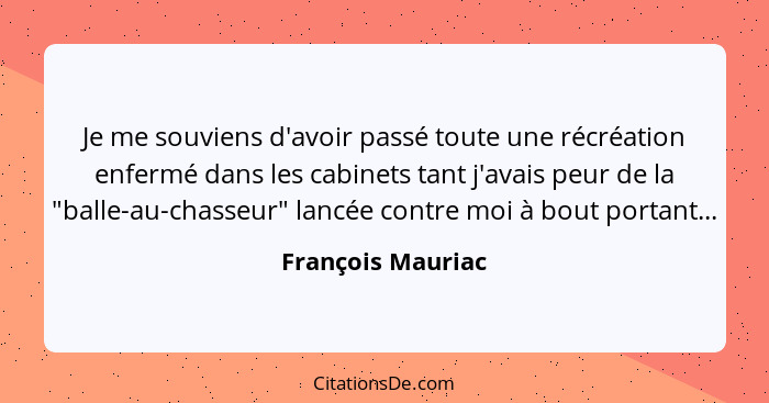 Je me souviens d'avoir passé toute une récréation enfermé dans les cabinets tant j'avais peur de la "balle-au-chasseur" lancée cont... - François Mauriac