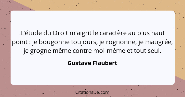 L'étude du Droit m'aigrit le caractère au plus haut point : je bougonne toujours, je rognonne, je maugrée, je grogne même cont... - Gustave Flaubert