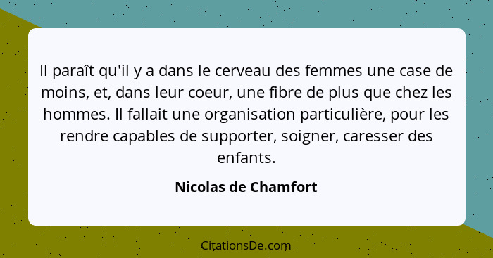 Il paraît qu'il y a dans le cerveau des femmes une case de moins, et, dans leur coeur, une fibre de plus que chez les hommes. Il... - Nicolas de Chamfort