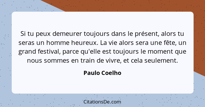 Si tu peux demeurer toujours dans le présent, alors tu seras un homme heureux. La vie alors sera une fête, un grand festival, parce qu'... - Paulo Coelho