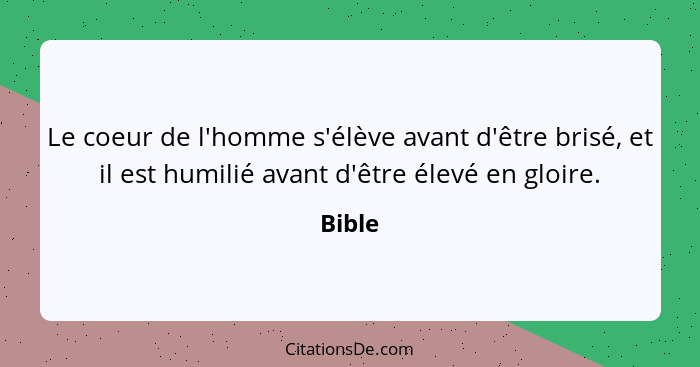 Le coeur de l'homme s'élève avant d'être brisé, et il est humilié avant d'être élevé en gloire.... - Bible