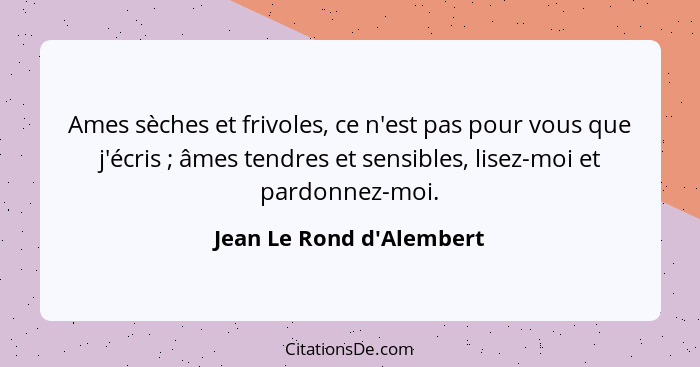 Ames sèches et frivoles, ce n'est pas pour vous que j'écris ; âmes tendres et sensibles, lisez-moi et pardonnez-moi... - Jean Le Rond d'Alembert