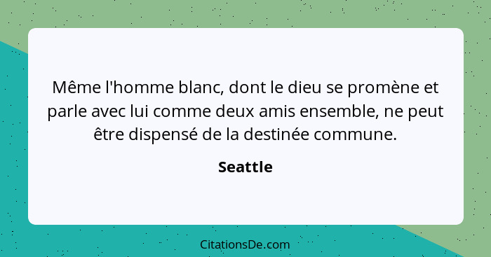 Même l'homme blanc, dont le dieu se promène et parle avec lui comme deux amis ensemble, ne peut être dispensé de la destinée commune.... - Seattle