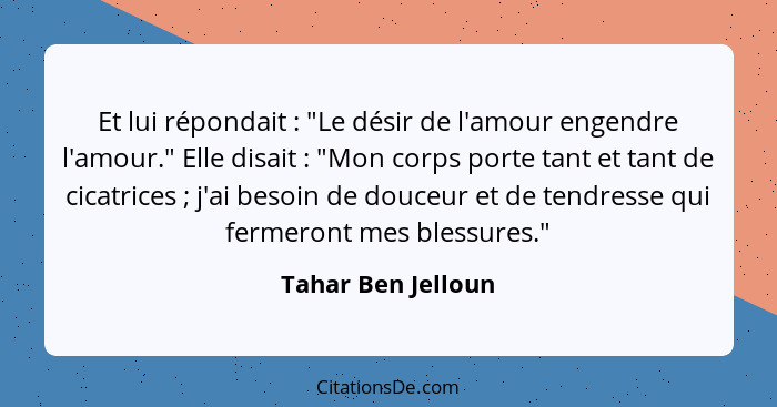 Et lui répondait : "Le désir de l'amour engendre l'amour." Elle disait : "Mon corps porte tant et tant de cicatrices&nbs... - Tahar Ben Jelloun