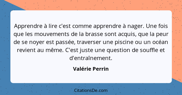 Apprendre à lire c'est comme apprendre à nager. Une fois que les mouvements de la brasse sont acquis, que la peur de se noyer est pas... - Valérie Perrin