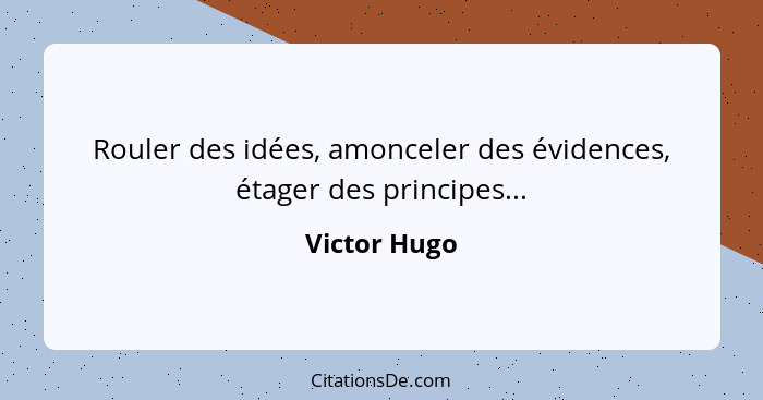 Rouler des idées, amonceler des évidences, étager des principes...... - Victor Hugo