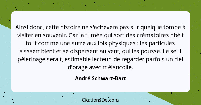 Ainsi donc, cette histoire ne s'achèvera pas sur quelque tombe à visiter en souvenir. Car la fumée qui sort des crématoires obéit... - André Schwarz-Bart