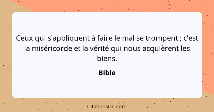 Ceux qui s'appliquent à faire le mal se trompent ; c'est la miséricorde et la vérité qui nous acquièrent les biens.... - Bible