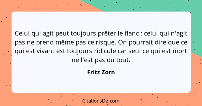 Celui qui agit peut toujours prêter le flanc ; celui qui n'agit pas ne prend même pas ce risque. On pourrait dire que ce qui est viv... - Fritz Zorn