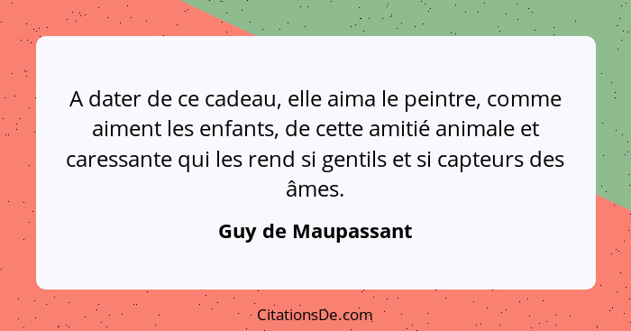 A dater de ce cadeau, elle aima le peintre, comme aiment les enfants, de cette amitié animale et caressante qui les rend si gentil... - Guy de Maupassant