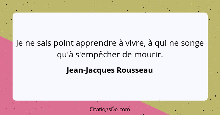 Je ne sais point apprendre à vivre, à qui ne songe qu'à s'empêcher de mourir.... - Jean-Jacques Rousseau