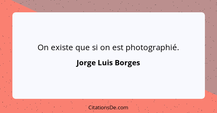 On existe que si on est photographié.... - Jorge Luis Borges