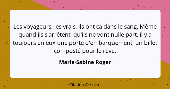 Les voyageurs, les vrais, ils ont ça dans le sang. Même quand ils s'arrêtent, qu'ils ne vont nulle part, il y a toujours en eux u... - Marie-Sabine Roger