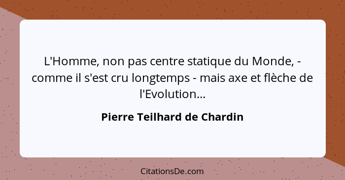 L'Homme, non pas centre statique du Monde, - comme il s'est cru longtemps - mais axe et flèche de l'Evolution...... - Pierre Teilhard de Chardin