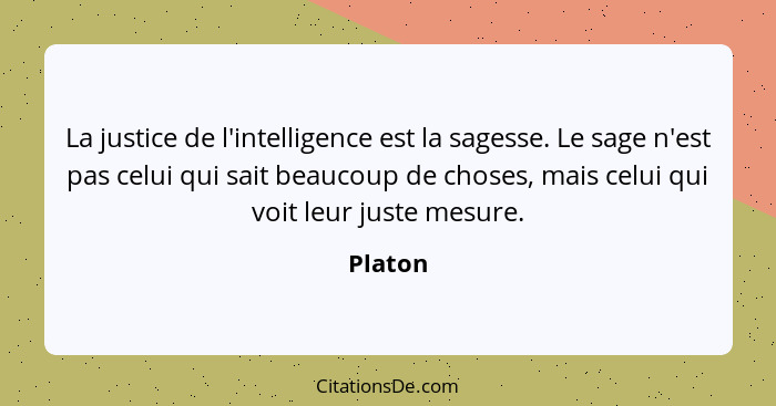 La justice de l'intelligence est la sagesse. Le sage n'est pas celui qui sait beaucoup de choses, mais celui qui voit leur juste mesure.... - Platon