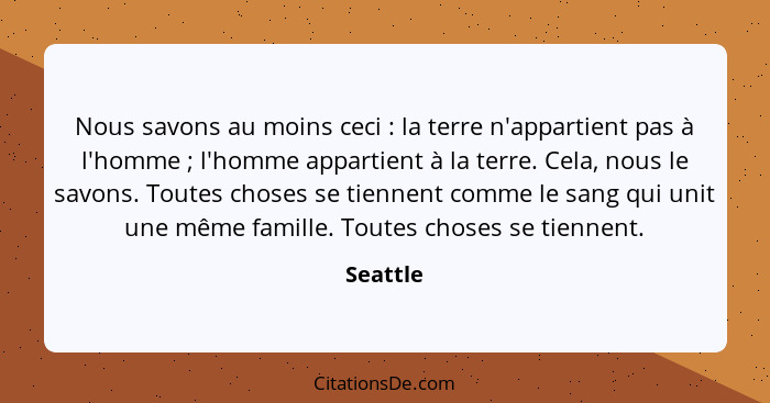 Nous savons au moins ceci : la terre n'appartient pas à l'homme ; l'homme appartient à la terre. Cela, nous le savons. Toutes chos... - Seattle