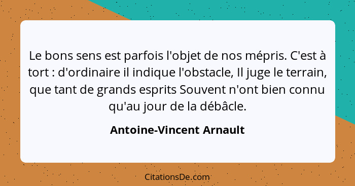 Le bons sens est parfois l'objet de nos mépris. C'est à tort : d'ordinaire il indique l'obstacle, Il juge le terrain, q... - Antoine-Vincent Arnault