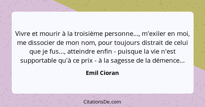 Vivre et mourir à la troisième personne..., m'exiler en moi, me dissocier de mon nom, pour toujours distrait de celui que je fus..., att... - Emil Cioran