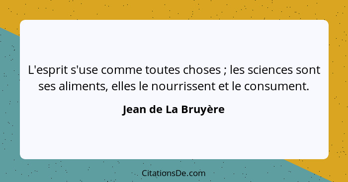 L'esprit s'use comme toutes choses ; les sciences sont ses aliments, elles le nourrissent et le consument.... - Jean de La Bruyère