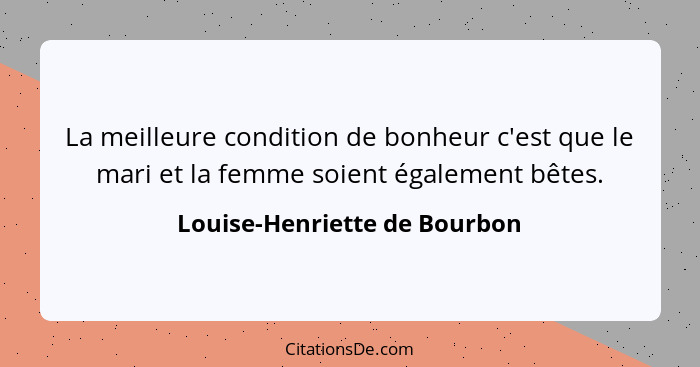 La meilleure condition de bonheur c'est que le mari et la femme soient également bêtes.... - Louise-Henriette de Bourbon