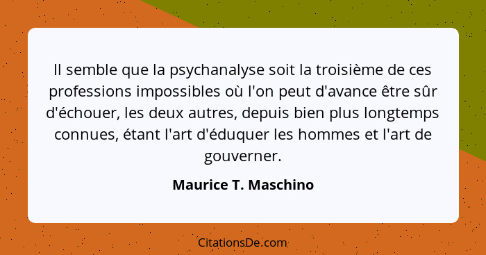 Il semble que la psychanalyse soit la troisième de ces professions impossibles où l'on peut d'avance être sûr d'échouer, les deu... - Maurice T. Maschino