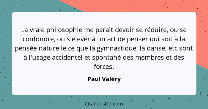 La vraie philosophie me paraît devoir se réduire, ou se confondre, ou s'élever à un art de penser qui soit à la pensée naturelle ce que... - Paul Valéry