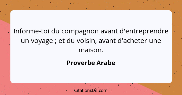 Informe-toi du compagnon avant d'entreprendre un voyage ; et du voisin, avant d'acheter une maison.... - Proverbe Arabe