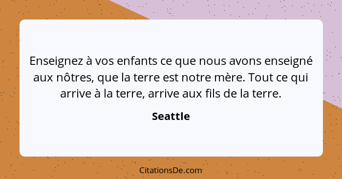 Enseignez à vos enfants ce que nous avons enseigné aux nôtres, que la terre est notre mère. Tout ce qui arrive à la terre, arrive aux fils d... - Seattle