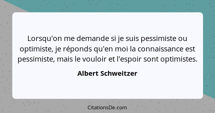 Lorsqu'on me demande si je suis pessimiste ou optimiste, je réponds qu'en moi la connaissance est pessimiste, mais le vouloir et l... - Albert Schweitzer