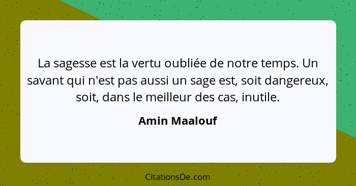 La sagesse est la vertu oubliée de notre temps. Un savant qui n'est pas aussi un sage est, soit dangereux, soit, dans le meilleur des c... - Amin Maalouf