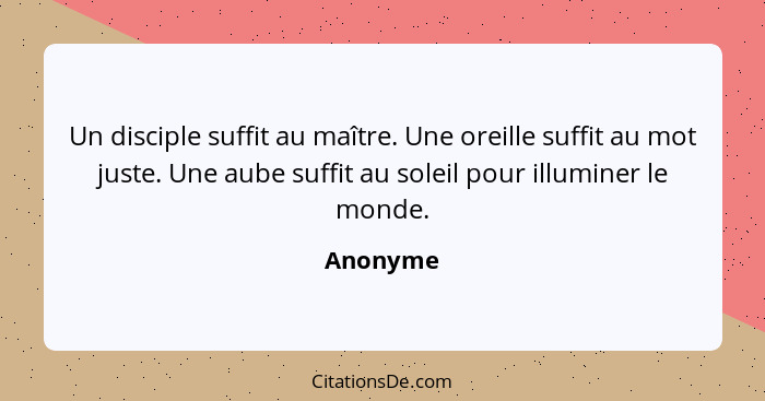 Un disciple suffit au maître. Une oreille suffit au mot juste. Une aube suffit au soleil pour illuminer le monde.... - Anonyme