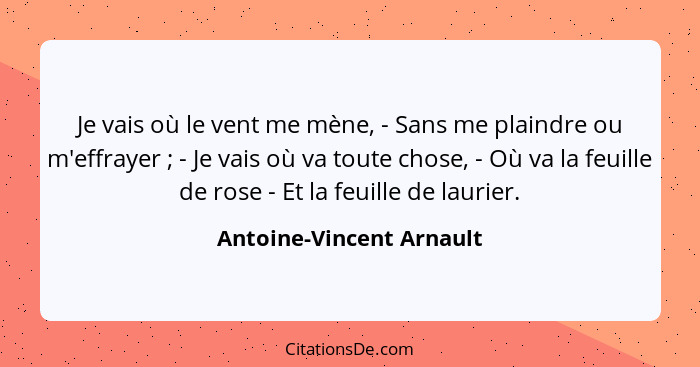 Je vais où le vent me mène, - Sans me plaindre ou m'effrayer ; - Je vais où va toute chose, - Où va la feuille de rose... - Antoine-Vincent Arnault