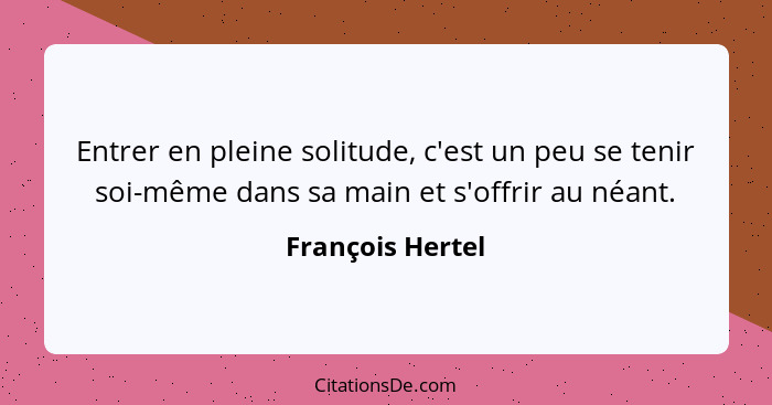 Entrer en pleine solitude, c'est un peu se tenir soi-même dans sa main et s'offrir au néant.... - François Hertel