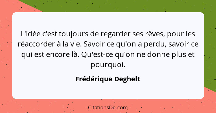 L'idée c'est toujours de regarder ses rêves, pour les réaccorder à la vie. Savoir ce qu'on a perdu, savoir ce qui est encore là.... - Frédérique Deghelt