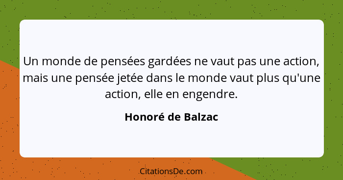 Un monde de pensées gardées ne vaut pas une action, mais une pensée jetée dans le monde vaut plus qu'une action, elle en engendre.... - Honoré de Balzac