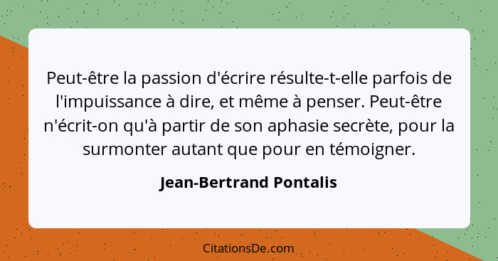 Peut-être la passion d'écrire résulte-t-elle parfois de l'impuissance à dire, et même à penser. Peut-être n'écrit-on qu'à par... - Jean-Bertrand Pontalis