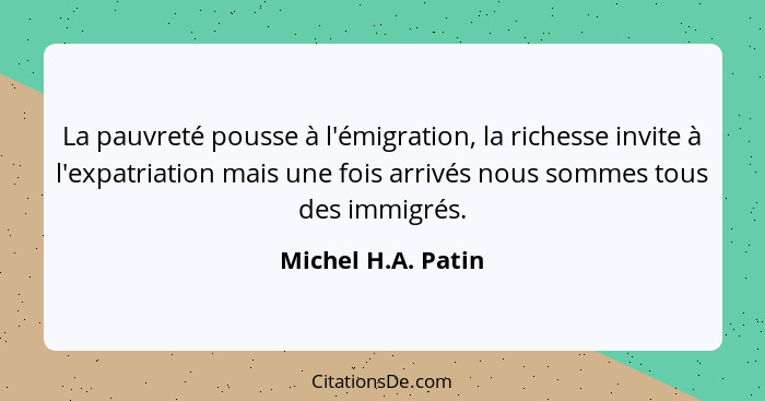 La pauvreté pousse à l'émigration, la richesse invite à l'expatriation mais une fois arrivés nous sommes tous des immigrés.... - Michel H.A. Patin