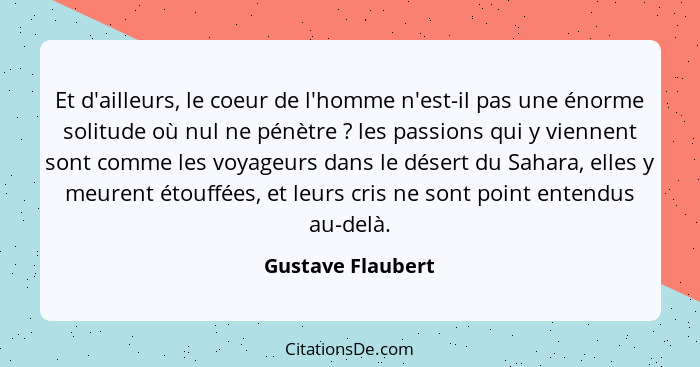 Et d'ailleurs, le coeur de l'homme n'est-il pas une énorme solitude où nul ne pénètre ? les passions qui y viennent sont comme... - Gustave Flaubert